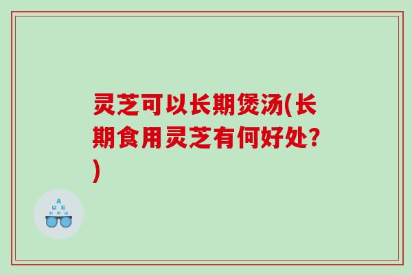 灵芝可以长期煲汤(长期食用灵芝有何好处?) 灵芝可以长期煲汤(长期食用灵芝有何好处?)