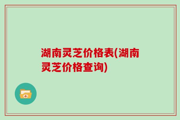 湖南灵芝价格表(湖南灵芝价格查询)