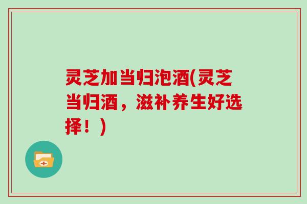 灵芝加当归泡酒(灵芝当归酒,滋补养生好选择!) 灵芝加当归泡酒(灵芝当归酒,滋补养生好选择!)