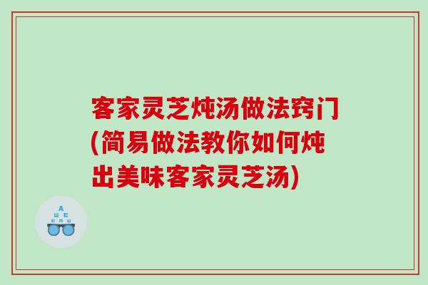 客家灵芝炖汤做法窍门(简易做法教你如何炖出美味客家灵芝汤)
