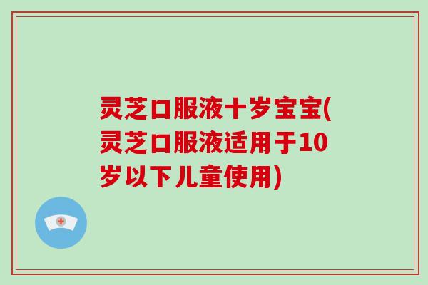 灵芝口服液十岁宝宝(灵芝口服液适用于10岁以下儿童使用) 灵芝口服液十岁宝宝(灵芝口服液适用于10岁以下儿童使用)