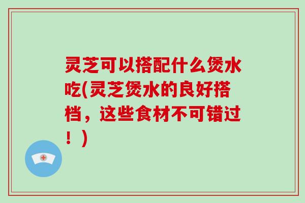灵芝可以搭配什么煲水吃(灵芝煲水的良好搭档,这些食材不可错过!) 灵芝可以搭配什么煲水吃(灵芝煲水的良好搭档,这些食材不可错过!)