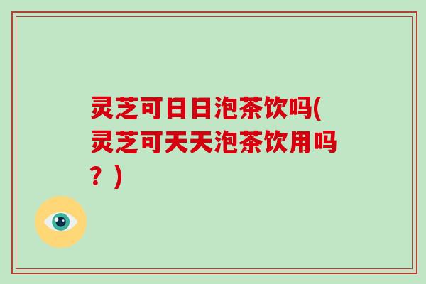 灵芝可日日泡茶饮吗(灵芝可天天泡茶饮用吗？)