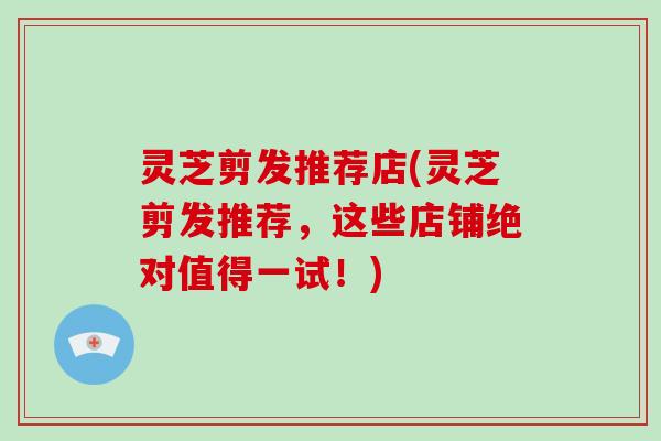 灵芝剪发推荐店(灵芝剪发推荐,这些店铺绝对值得一试!) 灵芝剪发推荐店(灵芝剪发推荐,这些店铺绝对值得一试!)