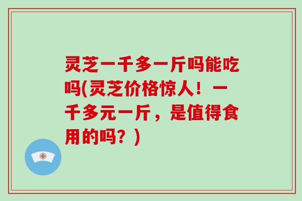 灵芝一千多一斤吗能吃吗(灵芝价格惊人！一千多元一斤，是值得食用的吗？)