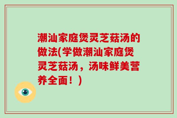 潮汕家庭煲灵芝菇汤的做法(学做潮汕家庭煲灵芝菇汤,汤味鲜美营养全面!) 潮汕家庭煲灵芝菇汤的做法(学做潮汕家庭煲灵芝菇汤,汤味鲜美营养全面!)