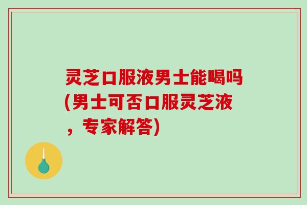 灵芝口服液男士能喝吗(男士可否口服灵芝液，专家解答)