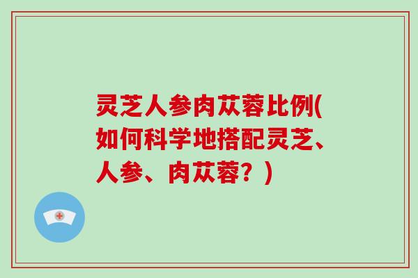 灵芝人参肉苁蓉比例(如何科学地搭配灵芝、人参、肉苁蓉?) 灵芝人参肉苁蓉比例(如何科学地搭配灵芝、人参、肉苁蓉?)