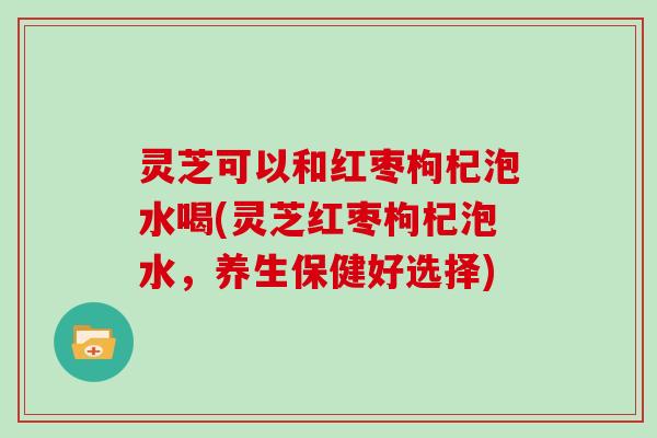 灵芝可以和红枣枸杞泡水喝(灵芝红枣枸杞泡水，养生保健好选择)