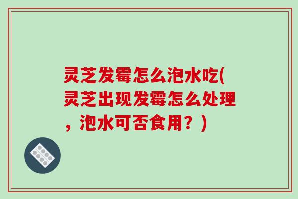 灵芝发霉怎么泡水吃(灵芝出现发霉怎么处理，泡水可否食用？)