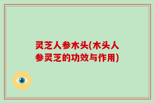 灵芝人参木头(木头人参灵芝的功效与作用) 灵芝人参木头(木头人参灵芝的功效与作用)