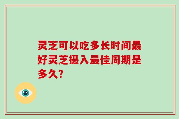 灵芝可以吃多长时间好灵芝摄入佳周期是多久? 灵芝可以吃多长时间好灵芝摄入佳周期是多久?
