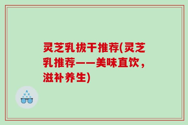 灵芝乳拔干推荐(灵芝乳推荐——美味直饮，滋补养生)