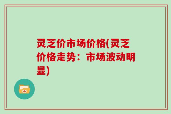 灵芝价市场价格(灵芝价格走势:市场波动明显) 灵芝价市场价格(灵芝价格走势:市场波动明显)