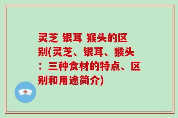 灵芝 银耳 猴头的区别(灵芝、银耳、猴头:三种食材的特点、区别和用途简介) 灵芝 银耳 猴头的区别(灵芝、银耳、猴头:三种食材的特点、区别和用途简介)