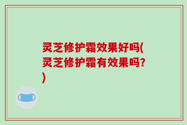 灵芝修护霜效果好吗(灵芝修护霜有效果吗?) 灵芝修护霜效果好吗(灵芝修护霜有效果吗?)