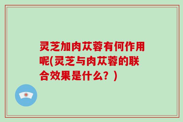 灵芝加肉苁蓉有何作用呢(灵芝与肉苁蓉的联合效果是什么?) 灵芝加肉苁蓉有何作用呢(灵芝与肉苁蓉的联合效果是什么?)