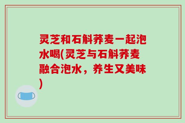 灵芝和石斛荞麦一起泡水喝(灵芝与石斛荞麦融合泡水，养生又美味)