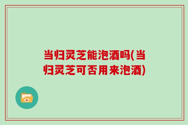 当归灵芝能泡酒吗(当归灵芝可否用来泡酒) 当归灵芝能泡酒吗(当归灵芝可否用来泡酒)