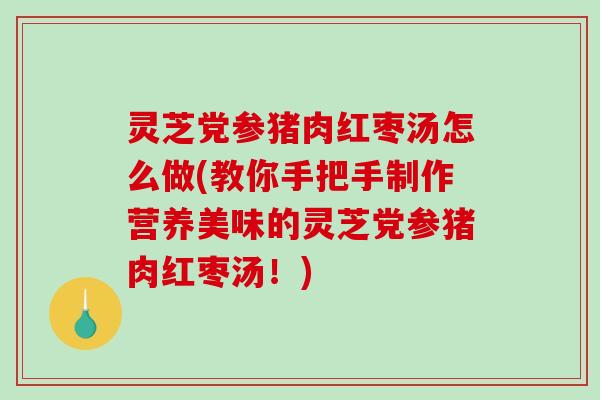 灵芝党参猪肉红枣汤怎么做(教你手把手制作营养美味的灵芝党参猪肉红枣汤！)