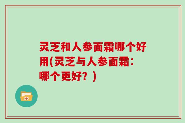 灵芝和人参面霜哪个好用(灵芝与人参面霜：哪个更好？)