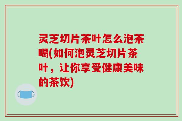 灵芝切片茶叶怎么泡茶喝(如何泡灵芝切片茶叶,让你享受健康美味的茶饮) 灵芝切片茶叶怎么泡茶喝(如何泡灵芝切片茶叶,让你享受健康美味的茶饮)