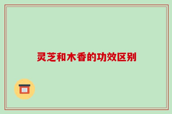 灵芝和木香的功效区别 灵芝和木香的功效区别
