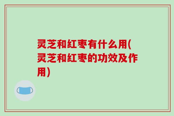 灵芝和红枣有什么用(灵芝和红枣的功效及作用)