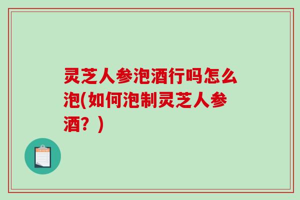 灵芝人参泡酒行吗怎么泡(如何泡制灵芝人参酒？)