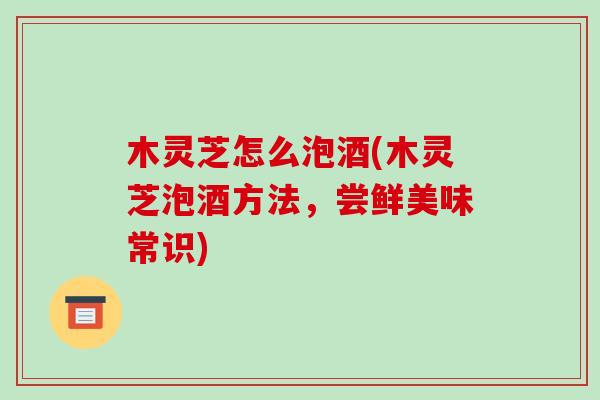 木灵芝怎么泡酒(木灵芝泡酒方法，尝鲜美味常识)