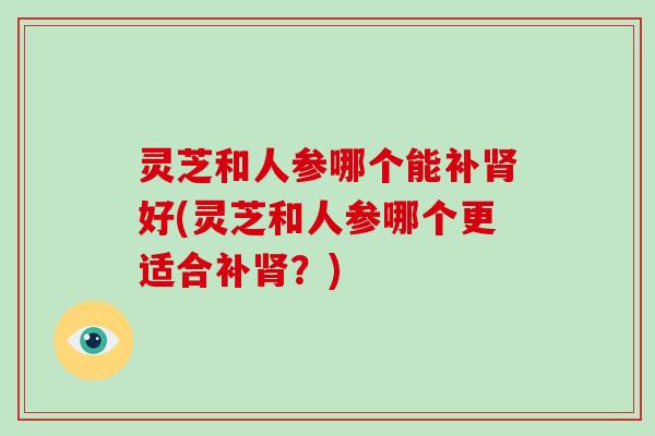 灵芝和人参哪个能补肾好(灵芝和人参哪个更适合补肾？)