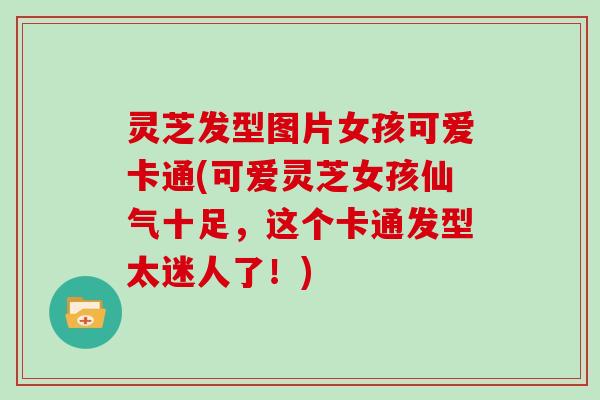 灵芝发型图片女孩可爱卡通(可爱灵芝女孩仙气十足，这个卡通发型太迷人了！)