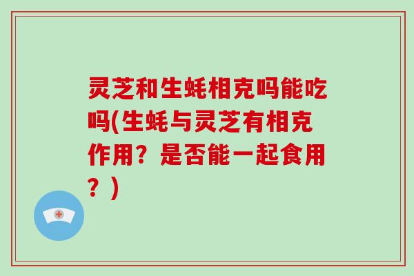 灵芝和生蚝相克吗能吃吗(生蚝与灵芝有相克作用?是否能一起食用?) 灵芝和生蚝相克吗能吃吗(生蚝与灵芝有相克作用?是否能一起食用?)