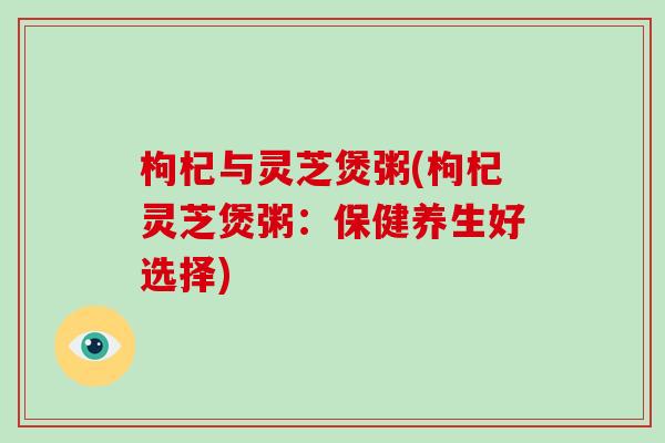 枸杞与灵芝煲粥(枸杞灵芝煲粥：保健养生好选择)