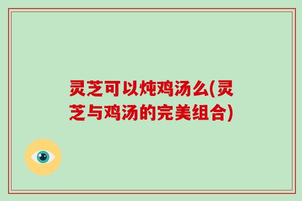 灵芝可以炖鸡汤么(灵芝与鸡汤的完美组合)