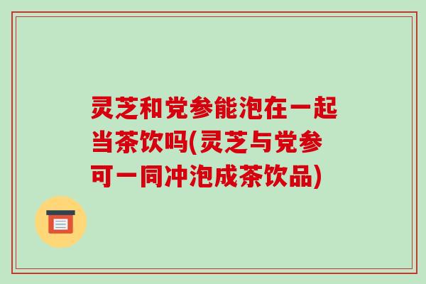 灵芝和党参能泡在一起当茶饮吗(灵芝与党参可一同冲泡成茶饮品) 灵芝和党参能泡在一起当茶饮吗(灵芝与党参可一同冲泡成茶饮品)