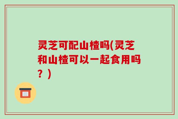 灵芝可配山楂吗(灵芝和山楂可以一起食用吗？)