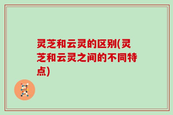 灵芝和云灵的区别(灵芝和云灵之间的不同特点) 灵芝和云灵的区别(灵芝和云灵之间的不同特点)