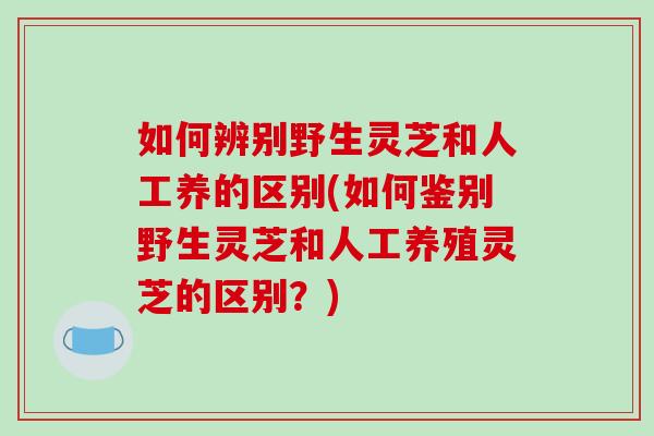 如何辨别野生灵芝和人工养的区别(如何鉴别野生灵芝和人工养殖灵芝的区别?) 如何辨别野生灵芝和人工养的区别(如何鉴别野生灵芝和人工养殖灵芝的区别?)