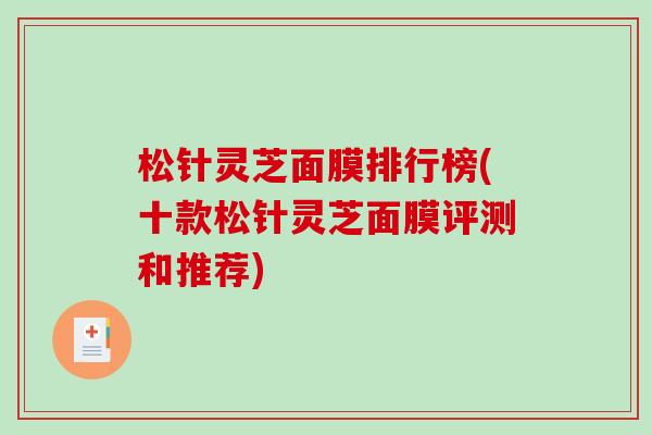 松针灵芝面膜排行榜(十款松针灵芝面膜评测和推荐) 松针灵芝面膜排行榜(十款松针灵芝面膜评测和推荐)