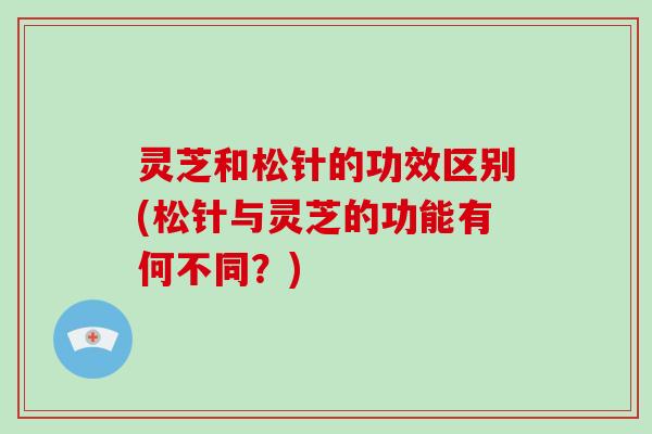 灵芝和松针的功效区别(松针与灵芝的功能有何不同?) 灵芝和松针的功效区别(松针与灵芝的功能有何不同?)