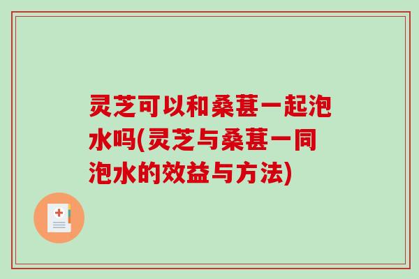 灵芝可以和桑葚一起泡水吗(灵芝与桑葚一同泡水的效益与方法)