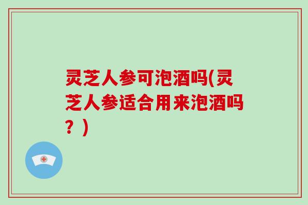 灵芝人参可泡酒吗(灵芝人参适合用来泡酒吗？)