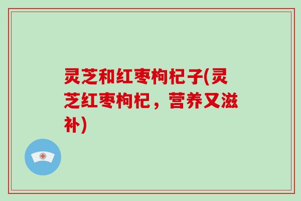 灵芝和红枣枸杞子(灵芝红枣枸杞,营养又滋补) 灵芝和红枣枸杞子(灵芝红枣枸杞,营养又滋补)