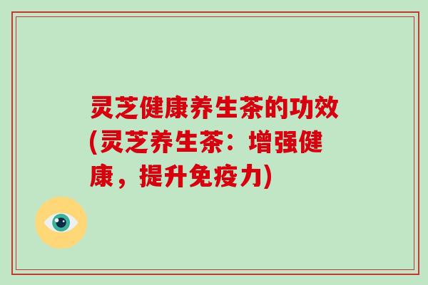 灵芝健康养生茶的功效(灵芝养生茶:增强健康,提升免疫力) 灵芝健康养生茶的功效(灵芝养生茶:增强健康,提升免疫力)