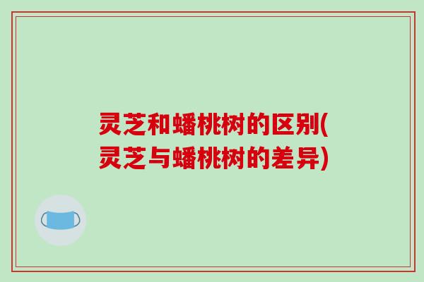 灵芝和蟠桃树的区别(灵芝与蟠桃树的差异)