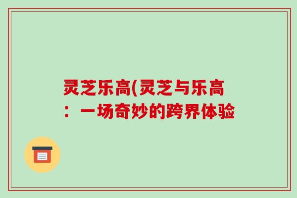 灵芝乐高(灵芝与乐高:一场奇妙的跨界体验 灵芝乐高(灵芝与乐高:一场奇妙的跨界体验