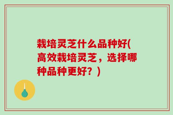 栽培灵芝什么品种好(高效栽培灵芝，选择哪种品种更好？)