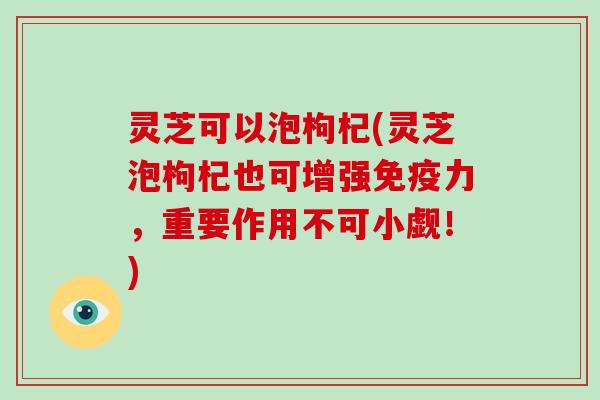 灵芝可以泡枸杞(灵芝泡枸杞也可增强免疫力,重要作用不可小觑!) 灵芝可以泡枸杞(灵芝泡枸杞也可增强免疫力,重要作用不可小觑!)