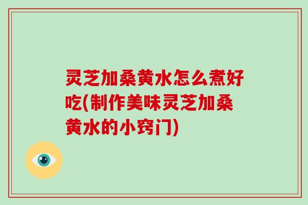 灵芝加桑黄水怎么煮好吃(制作美味灵芝加桑黄水的小窍门)